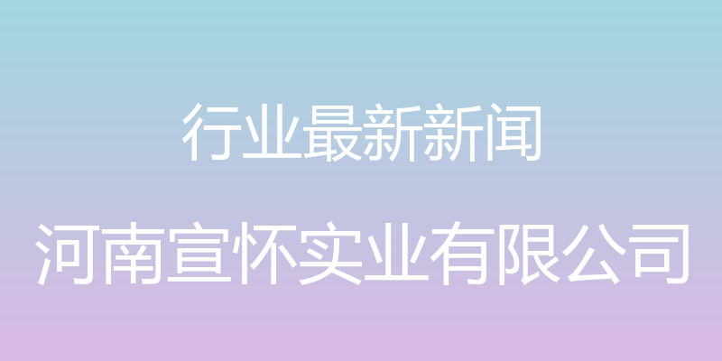 行业最新新闻 - 河南宣怀实业有限公司